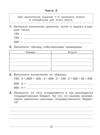 70
Часть 2
При выполнении заданий 1–5 запишите ответы
в отведённом для этого месте.
1. Запишите количество десятков, сотен и единиц в каж-
дом числе.
163 –
709 –
450 –
2. Заполните таблицу собственными примерами.
Товары Услуги
3. Выполните вычисления по образцу.
720 : 3 = (600 + 120) : 3 = 600 : 3 + 120 : 3 = 200 + 40 = 240
850 : 5 =
600 : 4 =
4. Запишите, из чего складывается и как расходуется
государственный бюджет. На что, по вашему мнению,
нужно увеличить расходы государственного бюдже-
та?
 