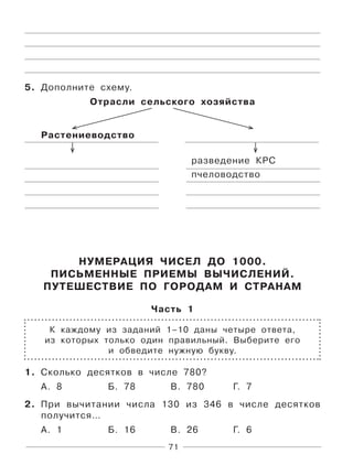 71
5. Дополните схему.
Отрасли сельского хозяйства
Растениеводство
разведение КРС
пчеловодство
НУМЕРАЦИЯ ЧИСЕЛ ДО 1000.
ПИСЬМЕННЫЕ ПРИЕМЫ ВЫЧИСЛЕНИЙ.
ПУТЕШЕСТВИЕ ПО ГОРОДАМ И СТРАНАМ
Часть 1
К каждому из заданий 1–10 даны четыре ответа,
из которых только один правильный. Выберите его
и обведите нужную букву.
1. Сколько десятков в числе 780?
А. 8 Б. 78 В. 780 Г. 7
2. При вычитании числа 130 из 346 в числе десятков
получится…
А. 1 Б. 16 В. 26 Г. 6
 