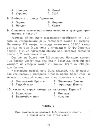 73
А. Швеция В. Китай
Б. Украина Г. США
8. Выберите столицу Германии.
А. Париж В. Берлин
Б. Лондон Г. Кельн
9. Описание какого памятника истории и культуры при-
ведено в тексте?
Размеры её поистине захватывают воображение. Вы-
сота на сегодняшний день составляет около 139 метров.
Периметр 922 метра, площадь основания 53 000 квад-
ратных метров (сравнима с площадью 10 футбольных
полей). Учёные посчитали общий вес, который составил
около 6,25 миллиона тонн.
Состоит из более чем 2,2 миллиона больших камен-
ных блоков известняка, гранита и базальта, средний вес
каждого из которых около 2,5 тонны. Всего их 210 ря-
дов блоков.
Изначально поверхность была гладкой, т.к. её покры-
вал специальный материал. Однако время берёт своё, и
теперь от гладкой поверхности не осталось и следа.
А. Московский Кремль В. Эйфелева башня
Б. Тадж-Махал Г. пирамида Египта
10. Какая из стран находится на севере Европы?
А. Белоруссия В. Польша
Б. Великобритания Г. Испания
Часть 2
При выполнении заданий 1–5 запишите ответы
в отведённом для этого месте.
 