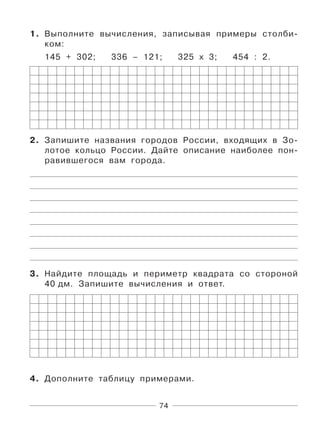 74
1. Выполните вычисления, записывая примеры столби-
ком:
145 + 302; 336 – 121; 325 х 3; 454 : 2.
2. Запишите названия городов России, входящих в Зо-
лотое кольцо России. Дайте описание наиболее пон-
равившегося вам города.
3. Найдите площадь и периметр квадрата со стороной
40 дм. Запишите вычисления и ответ.
4. Дополните таблицу примерами.
 