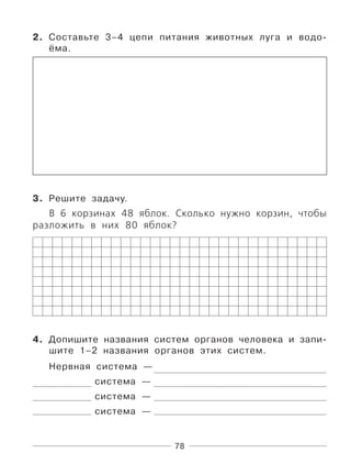 78
2. Составьте 3–4 цепи питания животных луга и водо-
ёма.
3. Решите задачу.
В 6 корзинах 48 яблок. Сколько нужно корзин, чтобы
разложить в них 80 яблок?
4. Допишите названия систем органов человека и запи-
шите 1–2 названия органов этих систем.
Нервная система —
система —
система —
система —
 