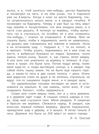 81
жутко, и я, чтоб заняться чем-нибудь, достал барометр
и посмотрел на него, и по нём узнал, что я поднялся
уже на 4 версты. Когда я клал на место барометр, что-
то затрепыхалось около меня, и я увидал голубка. Я
посмотрел на барометр. Теперь я уже был на пять вёрст
над землёю и почувствовал, что мне воздуха мало, и я
часто стал дышать. Я потянул за верёвку, чтобы выпус-
тить газ и спускаться, но ослабел ли я или сломалось
что-нибудь, — клапан не открывался. Я обмер. Мне не
слыхать было, чтобы я поднимался, ничто не шевелилось,
но дышать мне становилось всё тяжелее и тяжелее. «Если
я не остановлю шар, — подумал я, — то он лопнет, и
я пропал». Чтобы узнать, поднимаюсь ли я или стою на
месте, я выбросил бумажки из лодки. Бумажки, точно
камни, летели книзу. Значит, я, как стрела, летел кверху.
Я изо всех сил ухватился за верёвку и потянул. Я спус-
тился в туман: это были тучи. Потом подул ветер, понёс
меня куда-то, и скоро выглянуло солнце, и я увидал под
собой опять чашку земли. Но не было ещё нашего горо-
да, а какие-то леса и две синие полосы — реки. Опять
мне радостно стало на душе и не хотелось спускаться; но
вдруг что-то зашумело подле меня, и я увидал орла.
Он удивлёнными глазами поглядел на меня и оста-
новился на крыльях. Я, как камень, летел вниз. Я стал
скидывать балласт, чтобы задержаться.
Скоро мне стали видны поля, лес и у леса деревня,
и к деревне идёт стадо. Я слышал голоса народа и ста-
да. Шар мой спускался тихо. Меня увидали. Я закричал
и бросил им верёвки. Сбежался народ. Я увидел, как
мальчик первый поймал верёвку. Другие подхватили,
прикрутили шар к дереву, и я вышел. Я летал только 3
часа. Деревня эта была за 250 вёрст от моего города.
Л. Н. Толстой
 
