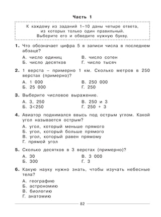82
Часть 1
К каждому из заданий 1–10 даны четыре ответа,
из которых только один правильный.
Выберите его и обведите нужную букву.
1. Что обозначает цифра 5 в записи числа в последнем
абзаце?
А. число единиц В. число сотен
Б. число десятков Г. число тысяч
2. 1 верста – примерно 1 км. Сколько метров в 250
верстах (примерно)?
А. 1 000 В. 250 000
Б. 25 000 Г. 250
3. Выберите числовое выражение.
А. 3, 250 В. 250 и 3
Б. 3<250 Г. 250 + 3
4. Авиатор поднимался ввысь под острым углом. Какой
угол называется острым?
А. угол, который меньше прямого
Б. угол, который больше прямого
В. угол, который равен прямому
Г. прямой угол
5. Сколько десятков в 3 верстах (примерно)?
А. 30 В. 3 000
Б. 300 Г. 3
6. Какую науку нужно знать, чтобы изучать небесные
тела?
А. географию
Б. астрономию
В. биологию
Г. анатомию
 