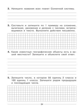 84
2. Напишите названия всех планет Солнечной системы.
3. Составьте и запишите по 1 примеру на сложение,
вычитание, умножение и деление с числами, встреча-
ющимися в тексте. Выполните действия письменно.
4. Какие известные географические объекты есть в ва-
шей местности? Запишите и объясните свой ответ.
5. Запишите число, в котором 56 единиц 2 класса и
100 единиц 1 класса. Запишите рядом предыдущее
и последующее числа.
 