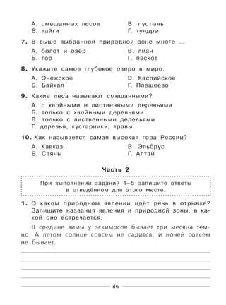 86
А. смешанных лесов В. пустынь
Б. тайги Г. тундры
7. В выше выбранной природной зоне много …
А. болот и озёр В. лиан
Б. гор Г. песков
8. Укажите самое глубокое озеро в мире.
А. Онежское В. Каспийское
Б. Байкал Г. Плещеево
9. Какие леса называют смешанными?
А. с хвойными и лиственными деревьями
Б. только с хвойными деревьями
В. только с лиственными деревьями
Г. деревья, кустарники, травы
10. Как называется самая высокая гора России?
А. Кавказ В. Эльбрус
Б. Саяны Г. Алтай
Часть 2
При выполнении заданий 1–5 запишите ответы
в отведённом для этого месте.
1. О каком природном явлении идёт речь в отрывке?
Запишите названия явления и природной зоны, в ка-
кой оно встречается.
В средине зимы у эскимосов бывает три месяца тем-
но. А летом солнце совсем не садится, и ночей совсем
не бывает.
 