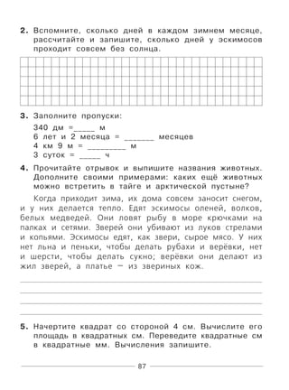 87
2. Вспомните, сколько дней в каждом зимнем месяце,
рассчитайте и запишите, сколько дней у эскимосов
проходит совсем без солнца.
3. Заполните пропуски:
340 дм =_____ м
6 лет и 2 месяца = _______ месяцев
4 км 9 м = _________ м
3 суток = _____ ч
4. Прочитайте отрывок и выпишите названия животных.
Дополните своими примерами: каких ещё животных
можно встретить в тайге и арктической пустыне?
Когда приходит зима, их дома совсем заносит снегом,
и у них делается тепло. Едят эскимосы оленей, волков,
белых медведей. Они ловят рыбу в море крючками на
палках и сетями. Зверей они убивают из луков стрелами
и копьями. Эскимосы едят, как звери, сырое мясо. У них
нет льна и пеньки, чтобы делать рубахи и верёвки, нет
и шерсти, чтобы делать сукно; верёвки они делают из
жил зверей, а платье — из звериных кож.
5. Начертите квадрат со стороной 4 см. Вычислите его
площадь в квадратных см. Переведите квадратные см
в квадратные мм. Вычисления запишите.
 