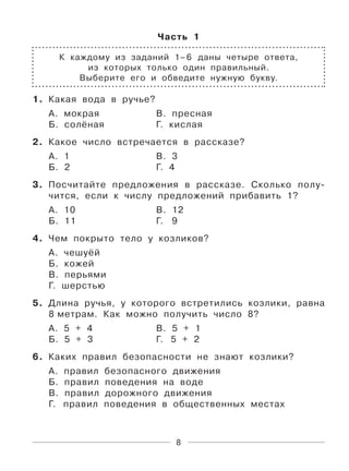8
Часть 1
К каждому из заданий 1–6 даны четыре ответа,
из которых только один правильный.
Выберите его и обведите нужную букву.
1. Какая вода в ручье?
А. мокрая В. пресная
Б. солёная Г. кислая
2. Какое число встречается в рассказе?
А. 1 В. 3
Б. 2 Г. 4
3. Посчитайте предложения в рассказе. Сколько полу-
чится, если к числу предложений прибавить 1?
А. 10 В. 12
Б. 11 Г. 9
4. Чем покрыто тело у козликов?
А. чешуёй
Б. кожей
В. перьями
Г. шерстью
5. Длина ручья, у которого встретились козлики, равна
8 метрам. Как можно получить число 8?
А. 5 + 4 В. 5 + 1
Б. 5 + 3 Г. 5 + 2
6. Каких правил безопасности не знают козлики?
А. правил безопасного движения
Б. правил поведения на воде
В. правил дорожного движения
Г. правил поведения в общественных местах
 