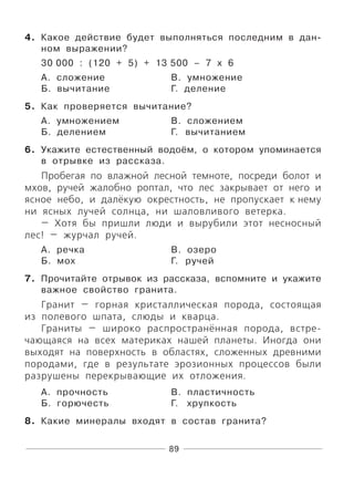 89
4. Какое действие будет выполняться последним в дан-
ном выражении?
30 000 : (120 + 5) + 13 500 – 7 х 6
А. сложение В. умножение
Б. вычитание Г. деление
5. Как проверяется вычитание?
А. умножением В. сложением
Б. делением Г. вычитанием
6. Укажите естественный водоём, о котором упоминается
в отрывке из рассказа.
Пробегая по влажной лесной темноте, посреди болот и
мхов, ручей жалобно роптал, что лес закрывает от него и
ясное небо, и далёкую окрестность, не пропускает к нему
ни ясных лучей солнца, ни шаловливого ветерка.
— Хотя бы пришли люди и вырубили этот несносный
лес! — журчал ручей.
А. речка В. озеро
Б. мох Г. ручей
7. Прочитайте отрывок из рассказа, вспомните и укажите
важное свойство гранита.
Гранит — горная кристаллическая порода, состоящая
из полевого шпата, слюды и кварца.
Граниты — широко распространённая порода, встре-
чающаяся на всех материках нашей планеты. Иногда они
выходят на поверхность в областях, сложенных древними
породами, где в результате эрозионных процессов были
разрушены перекрывающие их отложения.
А. прочность В. пластичность
Б. горючесть Г. хрупкость
8. Какие минералы входят в состав гранита?
 