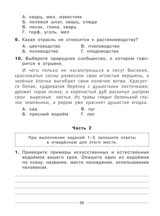 90
А. кварц, мел, известняк
Б. полевой шпат, кварц, слюда
В. песок, глина, кварц
Г. торф, уголь, мел
9. Какая отрасль не относится к растениеводству?
А. цветоводство В. пчеловодство
Б. полеводство Г. плодоводство
10. Выберите природное сообщество, о котором гово-
рится в отрывке.
И чего только не насмотришься в лесу! Высокие,
красноватые сосны развесили свои иглистые вершины, а
зелёные ёлочки выгибают свои колючие ветви. Красует-
ся белая, кудреватая берёзка с душистыми листочками;
дрожит серая осина; а коренастый дуб раскинул шатром
свои вырезные листья. Из травы глядит беленький гла-
зок земляники, а рядом уже краснеет душистая ягодка.
А. сад В. луг
Б. пресный водоём Г. лес
Часть 2
При выполнении заданий 1–5 запишите ответы
в отведённом для этого месте.
1. Приведите примеры искусственных и естественных
водоёмов вашего края. Опишите один из водоёмов
по плану: название, место нахождения, использование
человеком.
 
