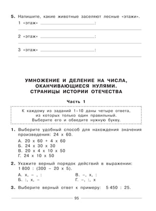 95
5. Напишите, какие животные заселяют лесные «этажи».
1 «этаж» :
2 «этаж» :
3 «этаж» :
УМНОЖЕНИЕ И ДЕЛЕНИЕ НА ЧИСЛА,
ОКАНЧИВАЮЩИЕСЯ НУЛЯМИ.
СТРАНИЦЫ ИСТОРИИ ОТЕЧЕСТВА
Часть 1
К каждому из заданий 1–10 даны четыре ответа,
из которых только один правильный.
Выберите его и обведите нужную букву.
1. Выберите удобный способ для нахождения значения
произведения: 24 х 60.
А. 20 х 60 + 4 х 60
Б. 24 х 30 х 30
В. 20 х 4 х 10 х 50
Г. 24 х 10 х 50
2. Укажите верный порядок действий в выражении:
1 800 : (300 – 20 х 5).
А. х, – , : В. –, х, :
Б. :, х, – Г. –, :, х
3. Выберите верный ответ к примеру: 5 450 : 25.
 