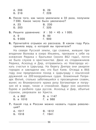 96
А. 208 В. 28
Б. 218 Г. 228
4. После того, как число увеличили в 33 раза, получили
7 590. Какое число было увеличено?
А. 23 В. 230
Б. 203 Г. 320
5. Решите уравнение: Х : 50 = 45 х 1 000.
А. 9 В. 90
Б. 9 000 Г. 900
6. Прочитайте отрывок из рассказа. В каком году Русь
приняла веру, о которой вы прочитали?
На севере Русской земли, где славяне, жившие при
впадении Волхова в озеро Ильмень, призвали к себе на
княжение Рюрика с братьями (около 862 года), почти
не было слухов о христианстве. Двое из сподвижников
Рюрика, Аскольд и Дир, отправились из Новгорода ис-
кать счастья в Царьград. На берегу Днепра они увидели
городок и завладели им; это был Киев. Отсюда в 866
году они предприняли поход к Царьграду с языческой
дружиной на 200 вооружённых судах. Блаженный Патри-
арх Фотий, столько заботившийся о просвещении славян,
вынес из Влахернского храма ризу Богоматери и погру-
зил её в море, тихое и спокойное. Вдруг оно закипело
бурею и разбило суда руссов. Аскольд и Дир, объятые
страхом, уверовали во Христа.
А. в 862 В. в 1147
Б. в 1010 Г. в 988
7. Какой год в России можно назвать годом револю-
ций?
А. 1917 В. 1812
Б. 1918 Г. 1941
 