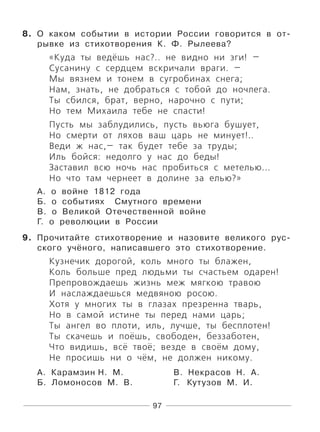 97
8. О каком событии в истории России говорится в от-
рывке из стихотворения К. Ф. Рылеева?
«Куда ты ведёшь нас?.. не видно ни зги! —
Сусанину с сердцем вскричали враги. —
Мы вязнем и тонем в сугробинах снега;
Нам, знать, не добраться с тобой до ночлега.
Ты сбился, брат, верно, нарочно с пути;
Но тем Михаила тебе не спасти!
Пусть мы заблудились, пусть вьюга бушует,
Но смерти от ляхов ваш царь не минует!..
Веди ж нас,— так будет тебе за труды;
Иль бойся: недолго у нас до беды!
Заставил всю ночь нас пробиться с метелью...
Но что там чернеет в долине за елью?»
А. о войне 1812 года
Б. о событиях Смутного времени
В. о Великой Отечественной войне
Г. о революции в России
9. Прочитайте стихотворение и назовите великого рус-
ского учёного, написавшего это стихотворение.
Кузнечик дорогой, коль много ты блажен,
Коль больше пред людьми ты счастьем одарен!
Препровождаешь жизнь меж мягкою травою
И наслаждаешься медвяною росою.
Хотя у многих ты в глазах презренна тварь,
Но в самой истине ты перед нами царь;
Ты ангел во плоти, иль, лучше, ты бесплотен!
Ты скачешь и поёшь, свободен, беззаботен,
Что видишь, всё твоё; везде в своём дому,
Не просишь ни о чём, не должен никому.
А. Карамзин Н. М. В. Некрасов Н. А.
Б. Ломоносов М. В. Г. Кутузов М. И.
 