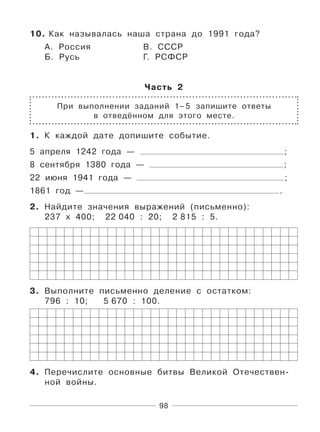 98
10. Как называлась наша страна до 1991 года?
А. Россия В. СССР
Б. Русь Г. РСФСР
Часть 2
При выполнении заданий 1–5 запишите ответы
в отведённом для этого месте.
1. К каждой дате допишите событие.
5 апреля 1242 года — ;
8 сентября 1380 года — ;
22 июня 1941 года — ;
1861 год — .
2. Найдите значения выражений (письменно):
237 х 400; 22 040 : 20; 2 815 : 5.
3. Выполните письменно деление с остатком:
796 : 10; 5 670 : 100.
4. Перечислите основные битвы Великой Отечествен-
ной войны.
 