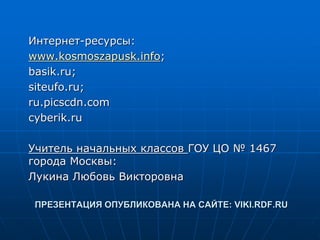 ПРЕЗЕНТАЦИЯ ОПУБЛИКОВАНА НА САЙТЕ: VIKI.RDF.RU
Интернет-ресурсы:
www.kosmoszapusk.info;
basik.ru;
siteufo.ru;
ru.picscdn.com
cyberik.ru
Учитель начальных классов ГОУ ЦО № 1467
города Москвы:
Лукина Любовь Викторовна
 