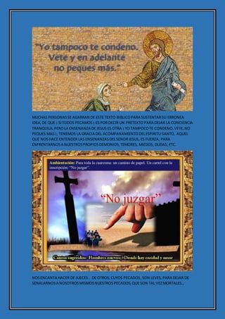 MUCHAS PERSONASSE AGARRAN DE ESTE TEXTO BIBLICOPARA SUSTENTARSU ERRONEA
IDEA,DE QUE ¡ SITODOS PECAMOS ¡ ES PORDECIR UN PRETEXTO PARA DEJAR LA CONCIENCIA
TRANQUILA,PEROLA ENSENANZA DE JESUS ES OTRA ¡ YO TAMPOCOTE CONDENO,VETE,NO
PEQUES MAS ¡, TENEMOS LA GRACIA DEL ACOMPANAMIENTODELESPIRITU SANTO, AQUEL
QUE NOSHACE ENTENDER LAS ENSENANZASDELSENORJESUS, ES FUERZA, PARA
ENFRENTARNOSA NUESTROSPROPIOSDEMONIOS,TEMORES, MIEDOS, DUDAS, ETC.
NOSENCANTA HACER DE JUECES , DE OTROS,CUYOS PECADOS,SON LEVES,PARA DEJAR DE
SENALARNOSA NOSOTROSMISMOSNUESTROS PECADOS,QUE SON TAL VEZMORTALES.,
 