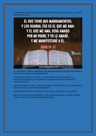 QUIERO DECIR QUE NOSCONDUCEN A LA CONDENA ETERNA,LEJOS DE ESE DIOS, AL QUE NO
QUISIMOS ESCUCHAR.
ES CUESTION DE ¡ AMOR! SI AMAMOS A DIOS,RECORDAREMOS SUS ENSENANZASPONERLAS
EN PRACTICA Y CUMPLIR LOS MANDAMIENTOS.
-AMARA DIOS CON TODA TU MENTE, DICEN QUE SOMOS LO QUE PENSAMOSY LA
CONVERSION EMPIEZA CON UN CAMBIOEN LA MANERA DE PENSARY PROCESARLOS
ACONTECIMIENTOS.
-AMARCON TODO TU CUERPO ¡ SOMOS TEMPLOS DEL ESPIRITUSANTO¡ SI NO ANDAMOSEN
SINTONIA CON ¡EL! SE AHUYENTA DE NOSOTROS.
-AMARA DIOS CON TODO TU CORAZON ¡LO QUE HABLA LA BOCA SALE DEL CORAZON ¡
MAS DIOS TENIA SU AZ BAJOLA MANGA , JESUS NUESTRO REDENTOR Y EL ESPIRITU SANTO,
FUERZA Y MOTOR QUE VA MOVIENDONUESTRA BARCA.
 