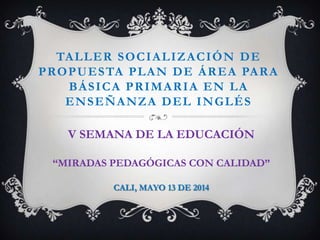 TALLER SOCIALIZACIÓN DE
PROPUESTA PLAN DE ÁREA PARA
BÁSICA PRIMARIA EN LA
ENSEÑANZA DEL INGLÉS
V SEMANA DE LA EDUCACIÓN
“MIRADAS PEDAGÓGICAS CON CALIDAD”
CALI, MAYO 13 DE 2014
 