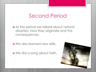Second Period
 Atthis period we talked about natural
 disasters, how they originate and this
 consequences.

 We   also learned new skills.

 We   did a song about faith.
 