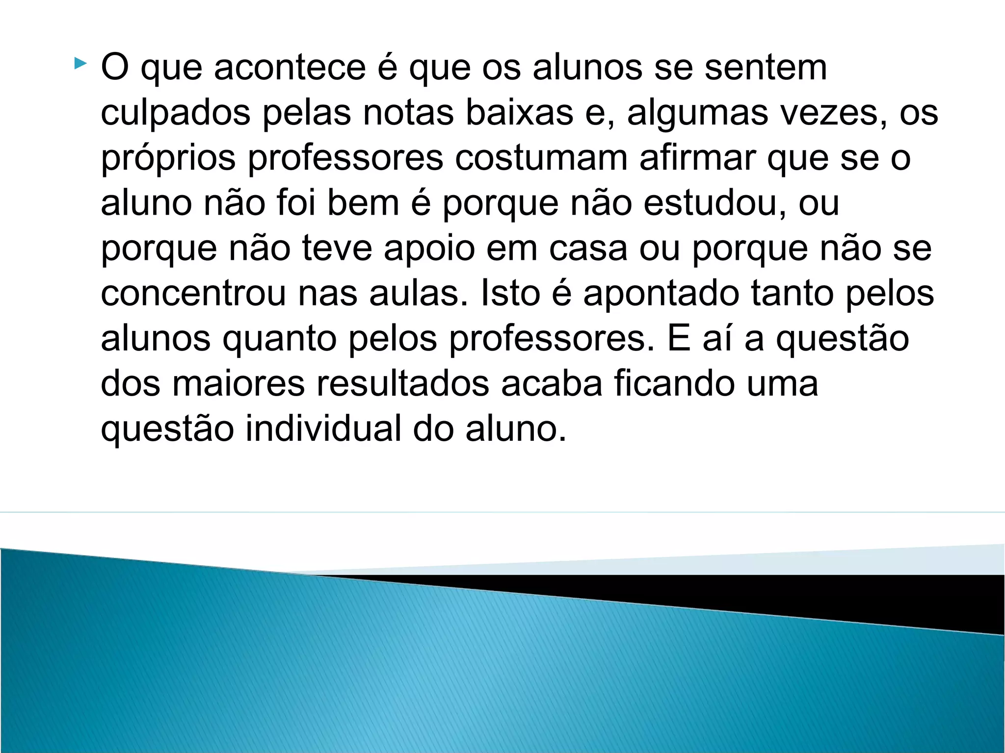    O que acontece é que os alunos se sentem
    culpados pelas notas baixas e, algumas vezes, os
    próprios professores costumam afirmar que se o
    aluno não foi bem é porque não estudou, ou
    porque não teve apoio em casa ou porque não se
    concentrou nas aulas. Isto é apontado tanto pelos
    alunos quanto pelos professores. E aí a questão
    dos maiores resultados acaba ficando uma
    questão individual do aluno.
 