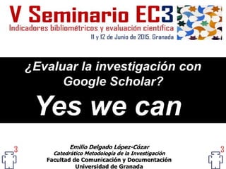 ¿Evaluar la investigación con
Google Scholar?
Yes we can
Emilio Delgado López-Cózar
Catedrático Metodología de la Investigación
Facultad de Comunicación y Documentación
Universidad de Granada
 