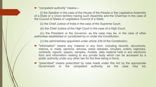  "competent authority" means—
(i) the Speaker in the case of the House of the People or the Legislative Assembly
of a State or a Union territory having such Assembly and the Chairman in the case of
the Council of States or Legislative Council of a State;
(ii) the Chief Justice of India in the case of the Supreme Court;
(iii) the Chief Justice of the High Court in the case of a High Court;
(iv) the President or the Governor, as the case may be, in the case of other
authorities established or constituted by or under the Constitution;
(v) the administrator appointed under article 239 of the Constitution;
 "information" means any material in any form, including records, documents,
memos, e- mails, opinions, advices, press releases, circulars, orders, logbooks,
contracts, reports, papers, samples, models, data material held in any electronic
form and information relating to any private body which can be accessed by a
public authority under any other law for the time being in force;
 "prescribed" means prescribed by rules made under this Act by the appropriate
Government or the competent authority, as the case may be;
 