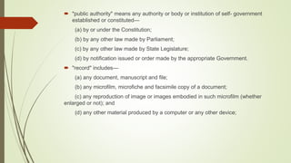  "public authority" means any authority or body or institution of self- government
established or constituted—
(a) by or under the Constitution;
(b) by any other law made by Parliament;
(c) by any other law made by State Legislature;
(d) by notification issued or order made by the appropriate Government.
 "record" includes—
(a) any document, manuscript and file;
(b) any microfilm, microfiche and facsimile copy of a document;
(c) any reproduction of image or images embodied in such microfilm (whether
enlarged or not); and
(d) any other material produced by a computer or any other device;
 