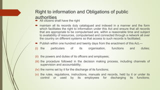Right to information and Obligations of public
authorities
 All citizens shall have the right
 maintain all its records duly catalogued and indexed in a manner and the form
which facilitates the right to information under this Act and ensure that all records
that are appropriate to be computerised are, within a reasonable time and subject
to availability of resources, computerised and connected through a network all over
the country on different systems so that access to such records is facilitated;
 Publish within one hundred and twenty days from the enactment of this Act,—
(i) the particulars of its organisation, functions and duties;
(ii) the powers and duties of its officers and employees;
(iii) the procedure followed in the decision making process, including channels of
supervision and accountability;
(iv) the norms set by it for the discharge of its functions;
(v) the rules, regulations, instructions, manuals and records, held by it or under its
control or used by its employees for discharging its functions;
 