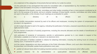 (vi) a statement of the categories of documents that are held by it or under its control;
(vii) the particulars of any arrangement that exists for consultation with, or representation by, the members of the public in
relation to the formulation of its policy or implementation thereof;
(viii) a statement of the boards, councils, committees and other bodies consisting of two or more persons constituted as its
part or for the purpose of its advice, and as to whether meetings of those boards, councils, committees and other bodies
are open to the public, or the minutes of such meetings are accessible for public;
(ix) a directory of its officers and employees;
(x) the monthly remuneration received by each of its officers and employees, including the system of compensation as
provided in its regulations;
(xi) the budget allocated to each of its agency, indicating the particulars of all plans, proposed expenditures and reports on
disbursements made;
(xii) the manner of execution of subsidy programmes, including the amounts allocated and the details of beneficiaries of
such programmes;
(xiii) particulars of recipients of concessions, permits or authorisations granted by it; (xiv) details in respect of the
information, available to or held by it, reduced in an electronic form;
(xv) the particulars of facilities available to citizens for obtaining information, including the working hours of a library or
reading room, if maintained for public use;
(xvi) the names, designations and other particulars of the Public Information Officers; (xvii) such other information as may
be prescribed; and thereafter update these publications every year;
 publish all relevant facts while formulating important policies or announcing the decisions which affect public;
 provide reasons for its administrative or quasi-judicial decisions to affected persons.
 