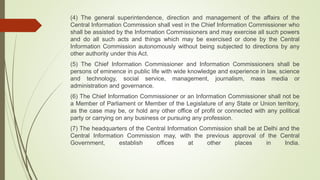 (4) The general superintendence, direction and management of the affairs of the
Central Information Commission shall vest in the Chief Information Commissioner who
shall be assisted by the Information Commissioners and may exercise all such powers
and do all such acts and things which may be exercised or done by the Central
Information Commission autonomously without being subjected to directions by any
other authority under this Act.
(5) The Chief Information Commissioner and Information Commissioners shall be
persons of eminence in public life with wide knowledge and experience in law, science
and technology, social service, management, journalism, mass media or
administration and governance.
(6) The Chief Information Commissioner or an Information Commissioner shall not be
a Member of Parliament or Member of the Legislature of any State or Union territory,
as the case may be, or hold any other office of profit or connected with any political
party or carrying on any business or pursuing any profession.
(7) The headquarters of the Central Information Commission shall be at Delhi and the
Central Information Commission may, with the previous approval of the Central
Government, establish offices at other places in India.
 