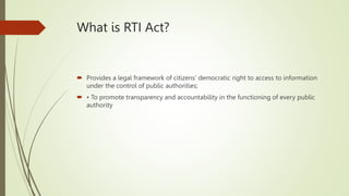 What is RTI Act?
 Provides a legal framework of citizens' democratic right to access to information
under the control of public authorities;
 • To promote transparency and accountability in the functioning of every public
authority
 