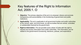 Key features of the Right to Information
Act, 2005:1. O
1. Objective: The primary objective of the act is to empower citizens and promote
transparency and accountability in the functioning of government and public
institutions.
2. Applicability: The act is applicable to all government bodies and public authorities
at the central, state, and local levels, as well as bodies that are owned, controlled,
or substantially financed by the government.
3. Right to Information: The act provides every citizen of India with the right to
request and access information from public authorities. This information can be
related to the government's functioning, decisions, policies, and expenditure.
 