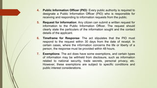 4. Public Information Officer (PIO): Every public authority is required to
designate a Public Information Officer (PIO) who is responsible for
receiving and responding to information requests from the public.
5. Request for Information: Any citizen can submit a written request for
information to the Public Information Officer. The request should
clearly state the particulars of the information sought and the contact
details of the applicant.
6. Timeframe for Response: The act stipulates that the PIO must
respond to the request within 30 days from the date of receipt. In
certain cases, where the information concerns the life or liberty of a
person, the response must be provided within 48 hours.
7. Exemptions: The act does have some exemptions, and certain types
of information may be withheld from disclosure, such as information
related to national security, trade secrets, personal privacy, etc.
However, these exemptions are subject to specific conditions and
public interest considerations.
 