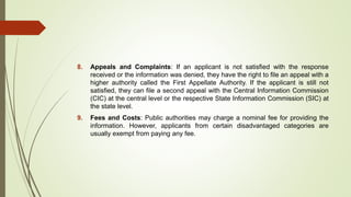 8. Appeals and Complaints: If an applicant is not satisfied with the response
received or the information was denied, they have the right to file an appeal with a
higher authority called the First Appellate Authority. If the applicant is still not
satisfied, they can file a second appeal with the Central Information Commission
(CIC) at the central level or the respective State Information Commission (SIC) at
the state level.
9. Fees and Costs: Public authorities may charge a nominal fee for providing the
information. However, applicants from certain disadvantaged categories are
usually exempt from paying any fee.
 