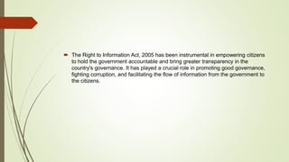  The Right to Information Act, 2005 has been instrumental in empowering citizens
to hold the government accountable and bring greater transparency in the
country's governance. It has played a crucial role in promoting good governance,
fighting corruption, and facilitating the flow of information from the government to
the citizens.
 