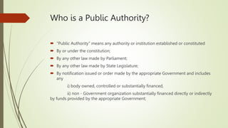 Who is a Public Authority?
 "Public Authority" means any authority or institution established or constituted
 By or under the constitution;
 By any other law made by Parliament;
 By any other law made by State Legislature;
 By notification issued or order made by the appropriate Government and includes
any
i) body owned, controlled or substantially financed,
ii) non - Government organization substantially financed directly or indirectly
by funds provided by the appropriate Government;
 