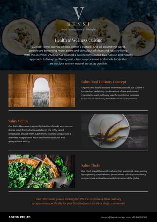 contact@5sensiconcept.com | +65 9800 21655 SENSI PTE LTD
‘Cuisine’ is the essence of food within a culture. And all around the world,
people are becoming more aware and conscious of clean and healthy living.
With this in mind, V SENSI has created a cuisine formulated by a holistic and healthy
approach to living by offering real, clean, unprocessed and whole foods that
are as close to their natural states as possible.
Health & Wellness Cuisine
Salūs Food Culinary Concept
Organic and locally sourced whenever possible, our cuisine is
focused on perfecting combinations of raw and cooked
ingredients, each with very speciﬁc nutritional purposes,
to create an absolutely delectable culinary experience.
Our Salūs Menus are inspired by traditional cooks who concoct
dishes solely from what is available in the richly varied
landscapes around them. Each menu is utterly unique and a
seamless integration of each destination’s cultural and
geographical setting.
Salūs Menus
Salūs Chefs
Our chefs travel the world to share their passion of clean-eating
by organising corporate and personalised culinary consultancy
programmes and wellness workshops around the globe.
Can’t ﬁnd what you’re looking for? We’ll customise a Salūs culinary
programme speciﬁcally for you. Simply give us a call or drop us an email.
 
