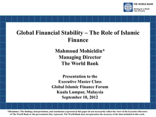 Global Financial Stability – The Role of Islamic
Finance
Mahmoud Mohieldin*
Managing Director
The World Bank
Presentation to the
Executive Master Class
Global Islamic Finance Forum
Kuala Lumpur, Malaysia
September 18, 2012
*Disclaimer: The findings, interpretations, and conclusions expressed in this paper do not necessarily reflect the views of the Executive Directors
of The World Bank or the governments they represent. The World Bank does not guarantee the accuracy of the data included in this work.
 
