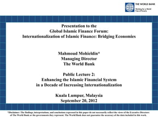 Presentation to the
Global Islamic Finance Forum:
Internationalization of Islamic Finance: Bridging Economies
Mahmoud Mohieldin*
Managing Director
The World Bank
Public Lecture 2:
Enhancing the Islamic Financial System
in a Decade of Increasing Internationalization
Kuala Lumpur, Malaysia
September 20, 2012
*Disclaimer: The findings, interpretations, and conclusions expressed in this paper do not necessarily reflect the views of the Executive Directors
of The World Bank or the governments they represent. The World Bank does not guarantee the accuracy of the data included in this work.
 
