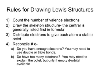 Rules for Drawing Lewis Structures Count the number of valence electrons Draw the skeleton structure- the central is generally listed first in formula Distribute electrons to give each atom a stable octet Reconcile # e- Do you have enough electrons? You may need to use double or triple bonds. Do have too many electrons?  You may need to explain the octet, but only if empty d-orbital available 