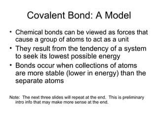 Covalent Bond: A Model Chemical bonds can be viewed as forces that cause a group of atoms to act as a unit They result from the tendency of a system to seek its lowest possible energy Bonds occur when collections of atoms are more stable (lower in energy) than the separate atoms Note:  The next three slides will repeat at the end.  This is preliminary intro info that may make more sense at the end. 