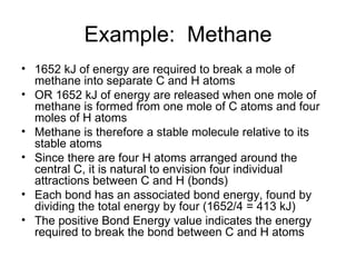 Example:  Methane 1652 kJ of energy are required to break a mole of methane into separate C and H atoms OR 1652 kJ of energy are released when one mole of methane is formed from one mole of C atoms and four moles of H atoms  Methane is therefore a stable molecule relative to its stable atoms Since there are four H atoms arranged around the central C, it is natural to envision four individual attractions between C and H (bonds) Each bond has an associated bond energy, found by dividing the total energy by four (1652/4 = 413 kJ) The positive Bond Energy value indicates the energy required to break the bond between C and H atoms 