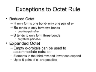 Exceptions to Octet Rule Reduced Octet  H  only forms one bond- only one pair of e- Be  tends to only form two bonds  only two pair of e- B  tends to only form three bonds only three pair of e- Expanded Octet Empty d-orbitals can be used to accommodate extra e- Elements in the third row and lower can expand Up to 6 pairs of e- are possible  