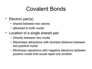 Covalent Bonds Electron pair(s)  shared between two atoms attracted to both nuclei Location of a single shared pair Directly between two nuclei Maximizes attractions with shortest distance between two positive nuclei Minimizes repulsions with negative electrons between positive nuclei that would repel one another 