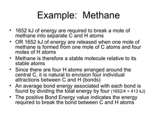 Example:  Methane 1652 kJ of energy are required to break a mole of methane into separate C and H atoms OR 1652 kJ of energy are released when one mole of methane is formed from one mole of C atoms and four moles of H atoms  Methane is therefore a stable molecule relative to its stable atoms Since there are four H atoms arranged around the central C, it is natural to envision four individual attractions between C and H (bonds) An average bond energy associated with each bond is found by dividing the total energy by four  (1652/4 = 413 kJ) The positive Bond Energy value indicates the energy required to break the bond between C and H atoms 
