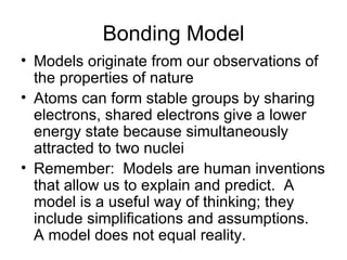 Bonding Model Models originate from our observations of the properties of nature Atoms can form stable groups by sharing electrons, shared electrons give a lower energy state because simultaneously attracted to two nuclei Remember:  Models are human inventions that allow us to explain and predict.  A model is a useful way of thinking; they include simplifications and assumptions.  A model does not equal reality. 