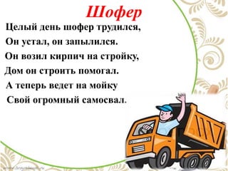 Шофер
Целый день шофер трудился,
Он устал, он запылился.
Он возил кирпич на стройку,
Дом он строить помогал.
А теперь ведет на мойку
Свой огромный самосвал.
 
