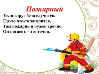 Пожарный
Если вдруг беда случится,
Где-то что-то загорится,
Там пожарный нужен срочно.
Он погасит, - это точно.
 