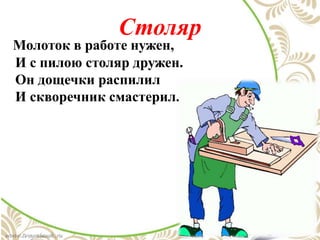 Столяр
Молоток в работе нужен,
И с пилою столяр дружен.
Он дощечки распилил
И скворечник смастерил.
 