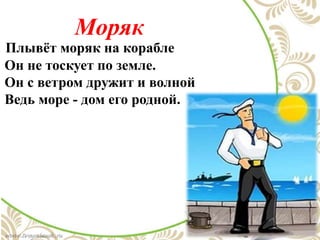 Моряк
Плывёт моряк на корабле
Он не тоскует по земле.
Он с ветром дружит и волной
Ведь море - дом его родной.
 