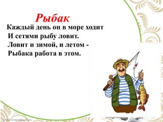 Рыбак
Каждый день он в море ходит
И сетями рыбу ловит.
Ловит и зимой, и летом -
Рыбака работа в этом.
 